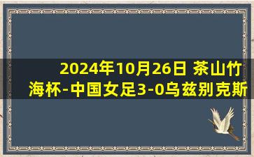 2024年10月26日 茶山竹海杯-中国女足3-0乌兹别克斯坦取开门红 下轮对阵越南女足